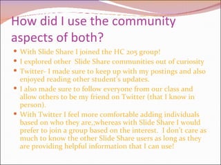 How did I use the community aspects of both? With Slide Share I joined the HC 205 group! I explored other  Slide Share communities out of curiosity Twitter- I made sure to keep up with my postings and also enjoyed reading other student’s updates. I also made sure to follow everyone from our class and allow others to be my friend on Twitter (that I know in person). With Twitter I feel more comfortable adding individuals  based on who they are,;whereas with Slide Share I would prefer to join a group based on the interest.  I don’t care as much to know the other Slide Share users as long as they are providing helpful information that I can use!  