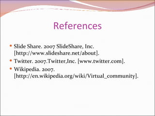 References Slide Share. 2007 SlideShare, Inc. [http://www.slideshare.net/about]. Twitter. 2007.Twitter,Inc. [www.twitter.com]. Wikipedia. 2007. [http://en.wikipedia.org/wiki/Virtual_community]. 