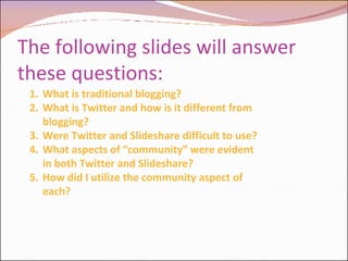 The following slides will answer these questions: What is traditional blogging? What is Twitter and how is it different from blogging? Were Twitter and Slideshare difficult to use? What aspects of “community” were evident in both Twitter and Slideshare? How did I utilize the community aspect of each? 
