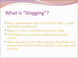 What is “blogging”? Blog- a portmanteau (big word!) of “web-blog” , can be informal or professional Blog (v)- to edit, or maintain content on a blog  With blogs you can discuss an idea till your heart’s content  Allows the user to post videos, pictures, hyperlinks, and mess around with the html to suit their wants and needs in a blog    