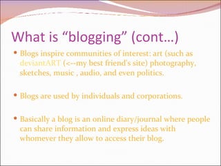 What is “blogging” (cont…) Blogs inspire communities of interest: art (such as  deviantART  (<--my best friend's site) photography, sketches, music , audio, and even politics. Blogs are used by individuals and corporations. Basically a blog is an online diary/journal where people can share information and express ideas with whomever they allow to access their blog. 