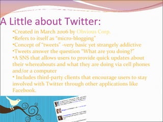 A Little about Twitter: Created in March 2006 by  Obvious Corp. Refers to itself as “micro-blogging” Concept of “tweets” -very basic yet strangely addictive Tweets answer the question “What are you doing?” A SNS that allows users to provide quick updates about their whereabouts and what they are doing via cell phones and/or a computer Includes third-party clients that encourage users to stay involved with Twitter through other applications like Facebook. 