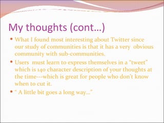 My thoughts (cont…) What I found most interesting about Twitter since our study of communities is that it has a very  obvious community with sub-communities. Users  must learn to express themselves in a “tweet” which is 140 character description of your thoughts at the time---which is great for people who don’t know when to cut it.  “  A little bit goes a long way…” 