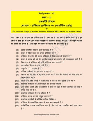 selflearningwithssingh.pbworks.com
Assignment - 5
कक्षा – XI
राजनीति विज्ञान
अध्याय - संविधान (संविधान का राजनीतिक दर्शन)
By
Dr. Sushma Singh (Lecturer Political Science SKV Sector 20 Rohini Delhi)
नोट: प्रश्न 1 से 10 िक एक अंकीय प्रश्न हैं, िथा 11 से 17 िक दो अंकीय प्रश्न हैं । इन
प्रश्नों के उत्तर देने के लिए आप कक्षा ग्यारहिीं की सहायक सामग्री, NCERT की पाठ्य पुस्िक
का प्रयोग कर सकिे हैं । िथा ददये गए लिंक का िीडियो भी सुन सकिे हैं ।
[1] हमारा संविधान किसिे प्रति प्रतिबद्ध हैं ?
[2] भारि में किस राज्य िा अपना संविधान था ?
[3] संविधान िे दर्शन िी झलि संविधान िे किस भाग में ममलिी हैं ?
[4] भारि में राज्य िो धमश िे आंिररि मामलों में हस्िक्षेप िी आिश्यििा क्यों हैं ?
[5] किस देर् िे संविधान िो र्ांति संविधान िहा जािा हैं ?
[6] पारस्पररि तनषेध िा क्या अथश हैं ?
[7] अनुच्छेद 371 A क्या हैं ?
[8] मौमलि अधधिार से आप क्या समझिे हैं ?
[9] किसने 19 िीं सदी िे र्ुरुआिी समय में ही प्रेस िी आजादी िी िांट छांट िा
विरोध किया था ?
[10] मोिी लाल नेहरू ररपोटश में मिाधधिार िे बारे में क्या सुझाि ददया था ?
[11] भारिीय संविधान िी आलोचनाओं िा उल्लेख िीजजये ।
[12] अनु सूधचि जाति और जनजातियों िे दहिों िी रक्षा िे मलए संविधान में िौन से
उपाय किए गए हैं ?
[13] भारिीय संविधान िी क्या सीमाएं हैं ?
[14] संविधान राज्य पर िै से अंिु र् लगिा हैं ?
[15] भारिीय नागररिों िे मौमलि ििशव्य मलखखए ।
[16] संविधान िे राजनीतिि दर्शन से आप क्या समझिे हैं ?
[17] सािशभौममि ियस्ि मिाधधिार क्या हैं और उसे एि उपलजधध क्यों माना जािा
हैं ?
 