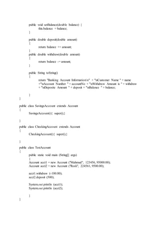 public void setBalance(double balance) {
this.balance = balance;
}
public double deposit(double amount)
{
return balance += amount;
}
public double withdraw(double amount)
{
return balance -= amount;
}
public String toString()
{
return "Banking Account Informationn" + "nCustomer Name " + name
+"nAccount Number " + accountNo + "nWithdraw Amount is " + withdraw
+ "nDeposite Amount " + deposit + "nBalance " + balance;
}
}
public class SavingsAccount extends Account
{
SavingsAccount(){ super();}
}
public class CheckingAccount extends Account
{
CheckingAccount(){ super();}
}
public class TestAccount
{
public static void main (String[] args)
{
Account acct1 = new Account ("Mahmud", 123456, 95000.00);
Account acct2 = new Account ("Rosli", 224561, 9500.00);
acct1.withdraw (-100.00);
acct2.deposit (500);
System.out.println (acct1);
System.out.println (acct2);
}
}
 