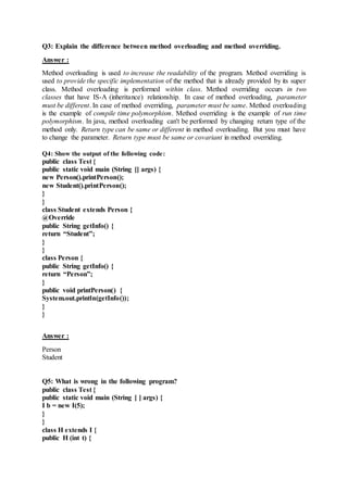 Q3: Explain the difference between method overloading and method overriding.
Answer :
Method overloading is used to increase the readability of the program. Method overriding is
used to provide the specific implementation of the method that is already provided by its super
class. Method overloading is performed within class. Method overriding occurs in two
classes that have IS-A (inheritance) relationship. In case of method overloading, parameter
must be different. In case of method overriding, parameter must be same. Method overloading
is the example of compile time polymorphism. Method overriding is the example of run time
polymorphism. In java, method overloading can't be performed by changing return type of the
method only. Return type can be same or different in method overloading. But you must have
to change the parameter. Return type must be same or covariant in method overriding.
Q4: Show the output of the following code:
public class Test {
public static void main (String [] args) {
new Person().printPerson();
new Student().printPerson();
}
}
class Student extends Person {
@Override
public String getInfo() {
return “Student”;
}
}
class Person {
public String getInfo() {
return “Person”;
}
public void printPerson() {
System.out.println(getInfo());
}
}
Answer :
Person
Student
Q5: What is wrong in the following program?
public class Test {
public static void main (String [ ] args) {
I b = new I(5);
}
}
class H extends I {
public H (int t) {
 