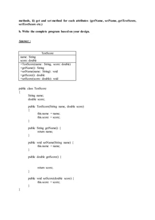 methods, ii) get and set method for each attributes (getName, setName, getTestScore,
setTestScore etc.)
b. Write the complete program based on your design.
Answer :
TestScore
name: String
score: double
+TestScore(name: String, score: double)
+getName(): String
+setName(name: String): void
+getScore(): double
+setScore(score: double): void
public class TestScore
{
String name;
double score;
public TestScore(String name, double score)
{
this.name = name;
this.score = score;
}
public String getName() {
return name;
}
public void setName(String name) {
this.name = name;
}
public double getScore() {
return score;
}
public void setScore(double score) {
this.score = score;
}
}
 