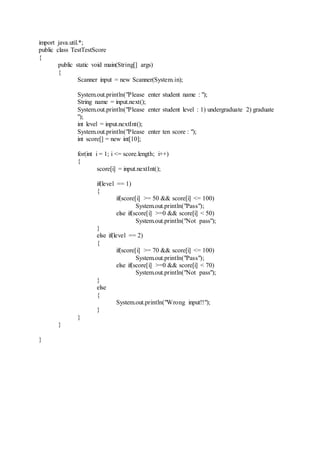 import java.util.*;
public class TestTestScore
{
public static void main(String[] args)
{
Scanner input = new Scanner(System.in);
System.out.println("Please enter student name : ");
String name = input.next();
System.out.println("Please enter student level : 1) undergraduate 2) graduate
");
int level = input.nextInt();
System.out.println("Please enter ten score : ");
int score[] = new int[10];
for(int i = 1; i <= score.length; i++)
{
score[i] = input.nextInt();
if(level == 1)
{
if(score[i] >= 50 && score[i] <= 100)
System.out.println("Pass");
else if(score[i] >=0 && score[i] < 50)
System.out.println("Not pass");
}
else if(level == 2)
{
if(score[i] >= 70 && score[i] <= 100)
System.out.println("Pass");
else if(score[i] >=0 && score[i] < 70)
System.out.println("Not pass");
}
else
{
System.out.println("Wrong input!!");
}
}
}
}
 