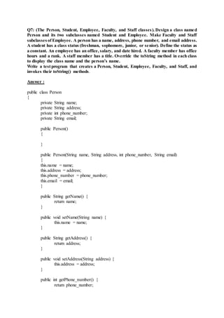 Q7: (The Person, Student, Employee, Faculty, and Staff classes). Design a class named
Person and its two subclasses named Student and Employee. Make Faculty and Staff
subclasses of Employee. A person has a name, address, phone number, and email address.
A student has a class status (freshman, sophomore, junior, or senior). Define the status as
a constant. An employee has an office, salary, and date hired. A faculty member has office
hours and a rank. A staff member has a title. Override the toString method in each class
to display the class name and the person’s name.
Write a test program that creates a Person, Student, Employee, Faculty, and Staff, and
invokes their toString() methods.
Answer :
public class Person
{
private String name;
private String address;
private int phone_number;
private String email;
public Person()
{
}
public Person(String name, String address, int phone_number, String email)
{
this.name = name;
this.address = address;
this.phone_number = phone_number;
this.email = email;
}
public String getName() {
return name;
}
public void setName(String name) {
this.name = name;
}
public String getAddress() {
return address;
}
public void setAddress(String address) {
this.address = address;
}
public int getPhone_number() {
return phone_number;
 