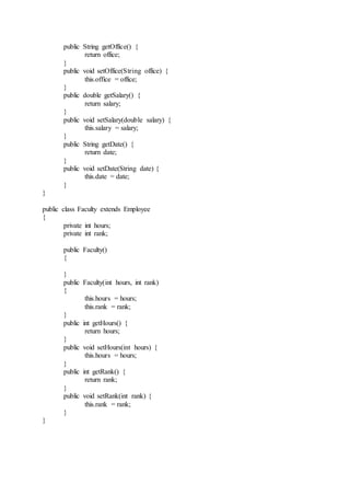 public String getOffice() {
return office;
}
public void setOffice(String office) {
this.office = office;
}
public double getSalary() {
return salary;
}
public void setSalary(double salary) {
this.salary = salary;
}
public String getDate() {
return date;
}
public void setDate(String date) {
this.date = date;
}
}
public class Faculty extends Employee
{
private int hours;
private int rank;
public Faculty()
{
}
public Faculty(int hours, int rank)
{
this.hours = hours;
this.rank = rank;
}
public int getHours() {
return hours;
}
public void setHours(int hours) {
this.hours = hours;
}
public int getRank() {
return rank;
}
public void setRank(int rank) {
this.rank = rank;
}
}
 