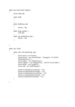 public class Staff extends Employee
{
private String title;
public Staff()
{
}
public Staff(String title)
{
this.title = title;
}
public String getTitle() {
return title;
}
public void setTitle(String title) {
this.title = title;
}
}
public class TestQ7
{
public static void main(String[] args)
{
Person person = new Person();
Person person1 = new Person("Razak", "Terengganu", 011234567,
"Razak@gmail.com" );
Person student = new Student("junior");
Person employee = new Employee("KL", 12345.95, "02-02-2000" );
Person faculty = new Faculty(9,3);
Person staff = new Staff("Manager");
System.out.println(person.toString() + "n");
System.out.println(student.toString() + "n");
System.out.println(employee.toString() + "n");
System.out.println(faculty.toString() + "n");
System.out.println(staff.toString() + "n");
}
}
 