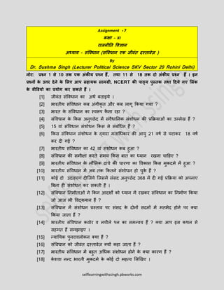 selflearningwithssingh.pbworks.com
Assignment - 7
कक्षा – XI
राजनीति विज्ञान
अध्याय - संविधान (संविधान एक जीिंि दस्िािेज़ )
By
Dr. Sushma Singh (Lecturer Political Science SKV Sector 20 Rohini Delhi)
नोट: प्रश्न 1 से 10 िक एक अंकीय प्रश्न हैं, िथा 11 से 18 िक दो अंकीय प्रश्न हैं । इन
प्रश्नों के उत्तर देने के लिए आप सहायक सामग्री, NCERT की पाठ्य पुस्िक िथा ददये गए लिंक
के िीडियो का प्रयोग कर सकिे हैं ।
[1] जीवंत संववधान का अर्थ बताइये ।
[2] भारतीय संववधान कब अंगीकृ त और कब लागू ककया गया ?
[3] भारत के संववधान का स्वरूप कै सा रहा ?
[4] संववधान के ककस अनुच्छेद में संवैधाननक संशोधन की प्रकियाओं का उल्लेख हैं ?
[5] 15 वां संववधान संशोधन ककस से संबंधधत हैं ?
[6] ककस संववधान संशोधन के द्वारा मताधधकार की आयु 21 वर्थ से घटाकर 18 वर्थ
कर दी गई ?
[7] भारतीय संववधान का 42 वां संशोधन कब हुआ ?
[8] संववधान की समीक्षा करते समय ककस बात का ध्यान रखना चाहहए ?
[9] भारतीय संववधान के मौललक ढांचे की धारणा का ववकास ककस मुकदमे में हुआ ?
[10] भारतीय संववधान में अब तक ककतने संशोधन हो चुके हैं ?
[11] कोई दो उदाहरण दीजजये जजसमें संसद अनुच्छेद 368 में दी गई प्रकिया को अपनाए
बबना ही संशोधन कर सकती हैं ।
[12] संववधान ननमाथताओं ने ककन आदशों को ध्यान में रखकर संववधान का ननमाथण ककया
जो आज भी ववद्यमान हैं ?
[13] संववधान में संशोधन प्रस्ताव पर संसद के दोनों सदनों में मतभेद होने पर क्या
ककया जाता हैं ?
[14] भारतीय संववधान कठोर व लचीले पन का समन्वय हैं ? क्या आप इस कर्न से
सहमत हैं समझाइए ।
[15] न्यानयक पुनरावलोकन क्या हैं ?
[16] संववधान को जीवंत दस्तावेज़ क्यों कहा जाता हैं ?
[17] भारतीय संववधान में बहुत अधधक संशोधन होने के क्या कारण हैं ?
[18] के शवा नन्द भारती मुकदमे के कोई दो महत्व ललखखए ।
 