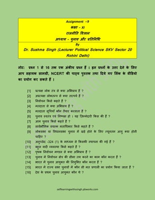 selflearningwithssingh.pbworks.com
Assignment - 9
कक्षा – XI
राजनीति विज्ञान
अध्याय – चुनाि और प्रतितनधि
By
Dr. Sushma Singh (Lecturer Political Science SKV Sector 20
Rohini Delhi)
नोट: प्रश्न 1 से 16 िक एक अंकीय प्रश्न हैं । इन प्रश्नों के उत्तर देने के लिए
आप सहायक सामग्री, NCERT की पाठ्य पुस्िक िथा ददये गए लिंक के िीडियो
का प्रयोग कर सकिे हैं ।
[1] प्रत्यक्ष लोक तंत्र से क्या अभिप्राय हैं ?
[2] अप्रत्यक्ष लोकतन्त्त्र से क्या तात्पयय हैं ?
[3] निर्ायचि ककसे कहते हैं ?
[4] मतदाता से क्या अभिप्राय हैं ?
[5] मतदाता सूचचयााँ कौि तैयार करर्ाता हैं ?
[6] चुिार् स्र्तंत्र एर्ं निष्पक्ष हो । यह ज़िम्मेदारी ककस की हैं ?
[7] आम चुिार् ककसे कहते हैं ?
[8] सार्यिौभमक र्यस्क मताचिकार ककसे कहते हैं ?
[9] लोकसिा या वर्िािसिा चुिार् में खड़े होिे के भलए न्त्यूितम आयु क्या होिी
चाहहए ?
[10] अिुच्छेद -324 (1) के माध्यम से ककसकी स्थापिा की गई हैं ?
[11] बहुल र्ादी व्यर्स्था ककसे कहते हैं ?
[12] पृथक निर्ायचि मण्डल से क्या अभिप्राय हैं ?
[13] चुिार् में निर्ायचि क्षेत्र की सीमा तय करिे का काम कौि करता हैं ?
[14] िारत में चुिार् आयुक्त की नियुज़क्त कौि करता हैं ?
[15] िारत में राज्य सिा चुिार्ों में कौि सी मत प्रणाली का प्रयोग ककया जाता हैं ?
[16] देश के प्रथम चुिार् आयुक्त कौि थे ?
 