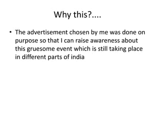 Why this?.... 
• The advertisement chosen by me was done on 
purpose so that I can raise awareness about 
this gruesome event which is still taking place 
in different parts of india 
 