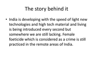The story behind it 
• India is developing with the speed of light new 
technologies and high tech material and living 
is being introduced every second but 
somewhere we are still lacking. Female 
foeticide which is considered as a crime is still 
practiced in the remote areas of India. 
 
