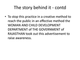 The story behind it - contd 
• To stop this practice in a creative method to 
reach the public in an effective method the 
WOMAN AND CHILD DEVELOPMENT 
DEPARTMENT of THE GOVERNMENT of 
RAJASTHAN took out this advertisement to 
raise awareness. 
 