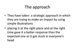 The approach 
• They have taken a strategic approach in which 
they are trying to make an impact by using 
simple illustrations 
• placing it at the right place and at the right 
time gave it a better response than the 
expected one as it got stuck in everyone's 
head 
 