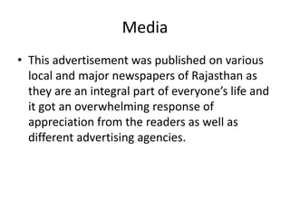 Media 
• This advertisement was published on various 
local and major newspapers of Rajasthan as 
they are an integral part of everyone’s life and 
it got an overwhelming response of 
appreciation from the readers as well as 
different advertising agencies. 
