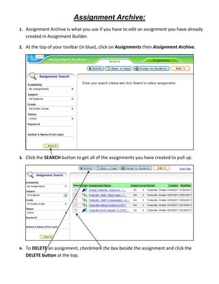 Assignment Archive:
1. Assignment Archive is what you use if you have to edit an assignment you have already
   created in Assignment Builder.

2. At the top of your toolbar (in blue), click on Assignments then Assignment Archive.




3. Click the SEARCH button to get all of the assignments you have created to pull up.




4. To DELETE an assignment, checkmark the box beside the assignment and click the
   DELETE button at the top.
 