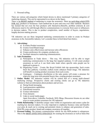 10
5. Personal selling.
There are various sub-categories which funnel downs to above mentioned 5 primary categories of
marketing channels. This can be represented in as shown in the figure.
There is no RIGHT method of marketing to create the awareness. There no such thing which FITS
FOR ALL products or businesses. Each method has its pros and cons over other methods. Business
has learned that not even the best products sells themselves.Benefits, problem solutions & cost
efficiencies need to be sold through effective communications to everyone from users to influencers
to decision makers. This is due to product complexities, small number of buyers, negotiations,
lengthy decision making process.
VK industries can use these integrated marketing communication in order to create its Product
awareness in the Automobile industry. Let’s consider these in brief detail here below;
1. Advertising:
a) It creates Product awareness
b) Creates Good Brand image
c) Enhance sales effectiveness and increase sales efficiencies
d) Creates preferences for company, products etc,
e) Facilitate interactive marketing communications.
2. Sales Promotion:
a) Participation in Trade shows – This way, VK industries will be able to target
marketing communication to the large but targeted audience. It will create product
awareness as well as it can fetch sales leads where specific sales people can be
deployed to pursue it.
b) Organizing Events – Events like Royal Enfield club trip sponsorship. Such events
fetch free publicity. Carefully crafted events enhances brand image. VK industries
will benefit in creating product awareness from such events.
c) Catalogues – Catalogues distribution at the sales points will create a presence for
relatively long term with potential buyers thus, creating product awareness.
3. Online Media: VK industries website will be central hub of a strong multi-channel
marketing strategy. Prospective clients and existing clients can go to VK industries
website to find out information about products and services.
a) Strong brand messaging
b) Lead generation capabilities
c) Educational resources
d) Contact information
e) Trust elements
f) Links to social media pages
Apart from above, LinkedIn, Facebook, SEO, Blogs, Discussion forums etc are other
ways to create product awareness for VK industries.
4. Public Relationship: It identifies unique value within an organisation and creates a plan for
reaching key decision makers. It is also important to emphasise business value and benefits
over price & reach out to existing and potential clients to enhance and generation of sales.
With PR comes product, brand and company awareness all together.
5. Personal Selling: The primary communication vehicle for any B2B product is salesperson.
This is the MOST EFFECTIVE STRATEGY for creating the awareness as well as Sales.One
 