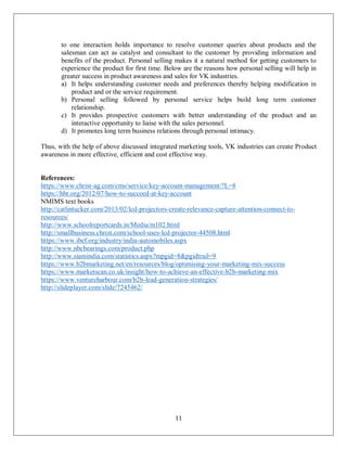 11
to one interaction holds importance to resolve customer queries about products and the
salesman can act as catalyst and consultant to the customer by providing information and
benefits of the product. Personal selling makes it a natural method for getting customers to
experience the product for first time. Below are the reasons how personal selling will help in
greater success in product awareness and sales for VK industries.
a) It helps understanding customer needs and preferences thereby helping modification in
product and or the service requirement.
b) Personal selling followed by personal service helps build long term customer
relationship.
c) It provides prospective customers with better understanding of the product and an
interactive opportunity to liaise with the sales personnel.
d) It promotes long term business relations through personal intimacy.
Thus, with the help of above discussed integrated marketing tools, VK industries can create Product
awareness in more effective, efficient and cost effective way.
References:
https://www.christ-ag.com/cms/service/key-account-management/?L=8
https://hbr.org/2012/07/how-to-succeed-at-key-account
NMIMS text books
http://catlintucker.com/2013/02/lcd-projectors-create-relevance-capture-attention-connect-to-
resources/
http://www.schoolreportcards.in/Media/m102.html
http://smallbusiness.chron.com/school-uses-lcd-projector-44508.html
https://www.ibef.org/industry/india-automobiles.aspx
http://www.nbcbearings.com/product.php
http://www.siamindia.com/statistics.aspx?mpgid=8&pgidtrail=9
https://www.b2bmarketing.net/en/resources/blog/optimising-your-marketing-mix-success
https://www.marketscan.co.uk/insight/how-to-achieve-an-effective-b2b-marketing-mix
https://www.ventureharbour.com/b2b-lead-generation-strategies/
http://slideplayer.com/slide/7245462/
 