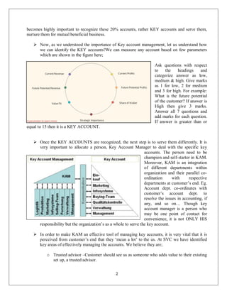 2
becomes highly important to recognize these 20% accounts, rather KEY accounts and serve them,
nurture them for mutual beneficial business.
 Now, as we understood the importance of Key account management, let us understand how
we can identify the KEY accounts?We can measure any account based on few parameters
which are shown in the figure here;
Ask questions with respect
to the headings and
categorize answer as low,
medium & high. Give marks
as 1 for low, 2 for medium
and 3 for high. For example:
What is the future potential
of the customer? If answer is
High then give 3 marks.
Answer all 7 questions and
add marks for each question.
If answer is greater than or
equal to 15 then it is a KEY ACCOUNT.
 Once the KEY ACCOUNTS are recognized, the next step is to serve them differently. It is
very important to allocate a person, Key Account Manager to deal with the specific key
accounts. The person need to be
champion and self-starter in KAM.
Moreover, KAM is an integration
of different departments within
organization and their parallel co-
ordination with respective
departments at customer’s end. Eg.
Account dept. co-ordinates with
customer’s account dept. to
resolve the issues in accounting, if
any, and so on… Though key
account manager is a person who
may be one point of contact for
convenience, it is not ONLY HIS
responsibility but the organization’s as a whole to serve the key account.
 In order to make KAM an effective tool of managing key accounts, it is very vital that it is
perceived from customer’s end that they ‘mean a lot’ to the us. At SVC we have identified
key areas of effectively managing the accounts. We believe they are;
o Trusted advisor –Customer should see us as someone who adds value to their existing
set up, a trusted advisor.
 