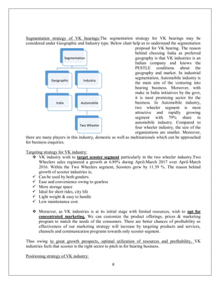 8
Segmentation strategy of VK bearings:The segmentation strategy for VK bearings may be
considered under Geographic and Industry type. Below chart help us to understand the segmentation
proposal for VK bearing. The reason
behind choosing India as preferred
geography is that VK industries is an
Indian company and knows the
PESTLE conditions about the
geography and market. In industrial
segmentation, Automobile industry is
the main aim of the venturing into
bearing business. Moreover, with
make in India initiatives by the govt,
it is most promising sector for the
business. In Automobile industry,
two wheeler segment is most
attractive and rapidly growing
segment with 79% share in
automobile industry. Compared to
four wheeler industry, the size of the
organizations are smaller. Moreover,
there are many players in this industry, domestic as well as multinationals which can be approached
for business enquiries.
Targeting strategy for VK industry:
 VK industry wish to target scooter segment particularly in the two wheeler industry.Two
Wheelers sales registered a growth at 6.89% during April-March 2017 over April-March
2016. Within the Two Wheelers segment, Scooters grew by 11.39 %. The reason behind
growth of scooter industries is;
 Can be used by both genders.
 Ease and convenience owing to gearless
 More storage space
 Ideal for short rides, city life
 Light weight & easy to handle
 Low maintenance cost.
 Moreover, as VK industries is at its initial stage with limited resources, wish to opt for
concentrated marketing. We can customize the product offerings, prices & marketing
program to match the needs of the consumers. There are better chances of profitability as
effectiveness of our marketing strategy will increase by targeting products and services,
channels and communication programs towards only scooter segment.
Thus owing to great growth prospects, optimal utilization of resources and profitability, VK
industries feels that scooter is the right sector to pitch in for bearing business.
Positioning strategy of VK industry:
Segmentation
Geographic
India
Industry
Automobile
Two Wheeler
 