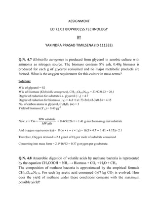 ASSIGNMENT

                        ED 73.03 BIOPROCESS TECHNOLOGY

                                             BY

                    YAKINDRA PRASAD TIMILSENA (ID 111332)


Q.N. 4.7 Klebsiella aerogenes is produced from glycerol in aerobic culture with
ammonia as nitrogen source. The biomass contains 8% ash, 0.40g biomass is
produced for each g of glycerol consumed and no major metabolic products are
formed. What is the oxygen requirement for this culture in mass terms?
Solution:

MW of glycerol = 92
MW of Biomass (Klebsiella aerogenes), CH1.73O0.43N0.24 = 23.97/0.92 = 26.1
Degree of reduction for substrate i.e. glycerol (ᵞ ) = 4.7
                                                  s
Degree of reduction for biomass (ᵞ ) = 4x1+1x1.73-2x0.43-3x0.24 = 4.15
                                     B
No. of carbon atoms in glycerol, C3H8O3 (w) = 3
Yield of biomass (Yxs) = 0.40 gg-1


               MW substrate
Now, c = Yxs                = 0.4x92/26.1 = 1.41 g mol biomass/g mol substrate
                MWcells

And oxygen requirement (a) =                ᵞ)=
                                             B                               = 2.1

Therefore, Oxygen demand is 2.1 g mol of O2 per mole of substrate consumed.

Converting into mass form = 2.1*16/92 = 0.37 g oxygen per g substrate.



Q.N. 4.8 Anaerobic digestion of volatile acids by methane bacteria is represented
by the equation CH3COOH + NH3 → Biomass + CO2 + H2O + CH4
The composition of methane bacteria is approximated by the empirical formula
CH1.4O0.40N0.20. For each kg acetic acid consumed 0.67 kg CO2 is evolved. How
does the yield of methane under these conditions compare with the maximum
possible yield?
 