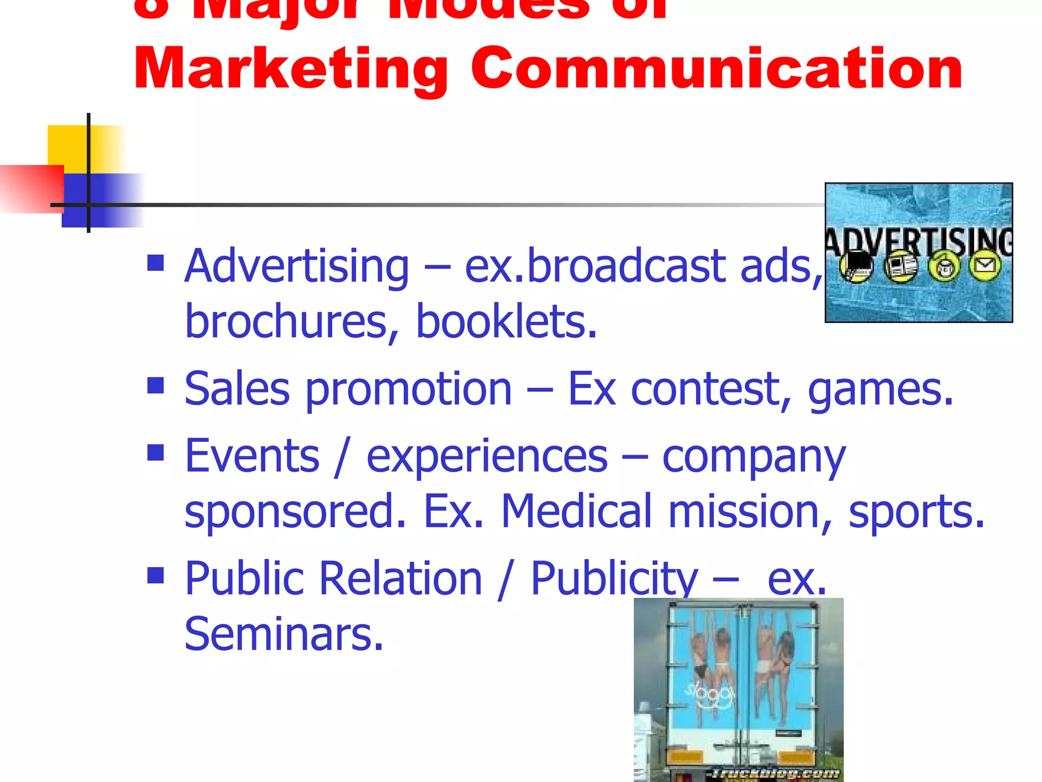 8 Major Modes of Marketing Communication Advertising – ex.broadcast ads, brochures, booklets. Sales promotion – Ex contest, games. Events / experiences – company sponsored. Ex. Medical mission, sports. Public Relation / Publicity –  ex. Seminars.  