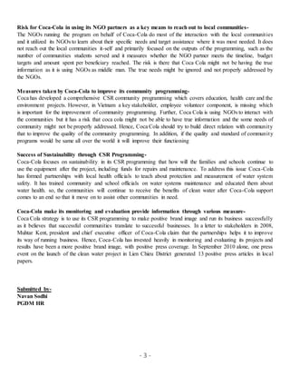 - 3 -
Risk for Coca-Cola in using its NGO partners as a key means to reach out to local communities-
The NGOs running the program on behalf of Coca-Cola do most of the interaction with the local communities
and it utilized its NGOs to learn about their specific needs and target assistance where it was most needed. It does
not reach out the local communities it-self and primarily focused on the outputs of the programming, such as the
number of communities students served and it measures whether the NGO partner meets the timeline, budget
targets and amount spent per beneficiary reached. The risk is there that Coca Cola might not be having the true
information as it is using NGOs as middle man. The true needs might be ignored and not properly addressed by
the NGOs.
Measures taken by Coca-Cola to improve its community programming-
Coca has developed a comprehensive CSR community programming which covers education, health care and the
environment projects. However, in Vietnam a key stakeholder, employee volunteer component, is missing which
is important for the improvement of community programming. Further, Coca Cola is using NGOs to interact with
the communities but it has a risk that coca cola might not be able to have true information and the some needs of
community might not be properly addressed. Hence, Coca Cola should try to build direct relation with community
that to improve the quality of the community programming. In addition, if the quality and standard of community
programs would be same all over the world it will improve their functioning
Success of Sustainability through CSR Programming-
Coca-Cola focuses on sustainability in its CSR programming that how will the families and schools continue to
use the equipment after the project, including funds for repairs and maintenance. To address this issue Coca-Cola
has formed partnerships with local health officials to teach about protection and measurement of water system
safety. It has trained community and school officials on water systems maintenance and educated them about
water health. so, the communities will continue to receive the benefits of clean water after Coca-Cola support
comes to an end so that it move on to assist other communities in need.
Coca-Cola make its monitoring and evaluation provide information through various measure-
Coca Cola strategy is to use its CSR programming to make positive brand image and run its business successfully
as it believes that successful communities translate to successful businesses. In a letter to stakeholders in 2008,
Muhtar Kent, president and chief executive officer of Coca-Cola claim that the partnerships helps it to improve
its way of running business. Hence, Coca-Cola has invested heavily in monitoring and evaluating its projects and
results have been a more positive brand image, with positive press coverage. In September 2010 alone, one press
event on the launch of the clean water project in Lien Chieu District generated 13 positive press articles in local
papers.
Submitted by-
Navan Sodhi
PGDM HR
 