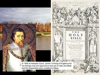 In 1604 at Hampton Court, James 1st King of England and his bishops met and approved a new set of rules and Bible that the Separatists were unwilling to follow. 