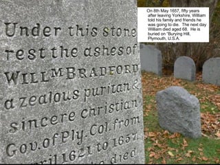 On 8th May 1657, fifty years after leaving Yorkshire, William told his family and friends he was going to die.  The next day William died aged 68.  He is buried on “Burying Hill, Plymouth, U.S.A.  William Bradford Tomb.jpg 