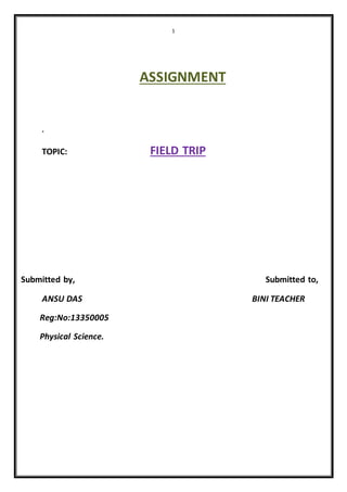 1 
ASSIGNMENT 
. 
TOPIC: FIELD TRIP 
Submitted by, Submitted to, 
ANSU DAS BINI TEACHER 
Reg:No:13350005 
Physical Science. 
 