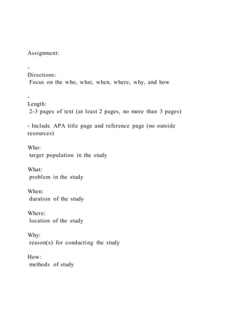 Assignment:
-
Directions:
Focus on the who, what, when, where, why, and how
-
Length:
2-3 pages of text (at least 2 pages, no more than 3 pages)
- Include APA title page and reference page (no outside
resources)
Who:
target population in the study
What:
problem in the study
When:
duration of the study
Where:
location of the study
Why:
reason(s) for conducting the study
How:
methods of study
 