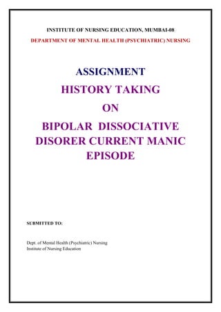 INSTITUTE OF NURSING EDUCATION, MUMBAI-08
DEPARTMENT OF MENTAL HEALTH (PSYCHIATRIC) NURSING
ASSIGNMENT
HISTORY TAKING
ON
BIPOLAR DISSOCIATIVE
DISORER CURRENT MANIC
EPISODE
SUBMITTED TO:
Dept. of Mental Health (Psychiatric) Nursing
Institute of Nursing Education
 