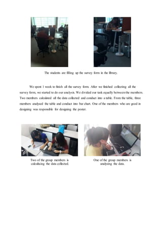 The students are filling up the survey form in the library.
We spent 1 week to finish all the survey form. After we finished collecting all the
survey form, we started to do our analysis. We divided our task equally between the members.
Two members calculated all the data collected and conduct into a table. From the table, three
members analysed the table and conduct into bar chart. One of the members who are good in
designing was responsible for designing the poster.
Two of the group members is
calcultaing the data collected.
One of the group members is
analysing the data.
 