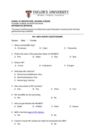 SCHOOL OF ARCHITECTURE, BUILDING & DESIGN
Foundation in Natural and Built Environments
MATHEMATICS [MTH30104]
Thissurvey is to fulfil the purposeof our Mathematics’project.Participationinvoluntaryandthe information
gatheredwillbe kept confidential.
HIV / AIDS SURVEY QUESTIONAIRE
Gender: Male / Female
1. When is World AIDS Day?
A. 25 January B. 3 April C. 1 December
2. What is the colour of the awareness ribbon for HIV/AIDS?
A. Pink B. Yellow C. Red D. Blue
3. What is HIV?
A. A virus B. A bacterium C. A fungus
4. What does HIV stand for?
A. Human Immunodeficiency Virus
B. Harmful Intravenous Virus
C. Human Injury Vaccine
5. How many strains of HIV are there?
A. One B. Two C. Three D. Four
6. HIV and AIDS are the same thing.
A. Yes B. No
7. Who can get infected with HIV/AIDS?
A. Adults B. Children C. Infant D. Anyone
8. AIDS is the final stage of HIV infection.
A. Yes B. No
9. A person may be HIV positive but might not necessarily have AIDS
A. Yes B. No
 