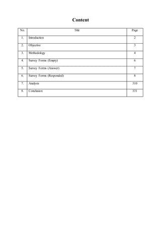 Content
No. Title Page
1. Introduction 2
2. Objective 3
3. Methodology 4
4. Survey Forms (Empty) 6
5. Survey Forms (Answer) 7
6. Survey Forms (Responded) 8
7. Analysis 310
8. Conclusion 331
 