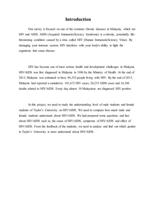 Introduction
Our survey is focused on one of the common chronic diseases in Malaysia, which are
HIV and AIDS. AIDS (Acquired Immunodeficiency Syndrome) is a chronic, potentially life-
threatening condition caused by a virus called HIV (Human Immunodeficiency Virus). By
damaging your immune system, HIV interferes with your body's ability to fight the
organisms that cause disease.
HIV has become one of most serious health and development challenges in Malaysia.
HIV/AIDS was first diagnosed in Malaysia in 1986 by the Ministry of Health. At the end of
2013, Malaysia was estimated to have 86,332 people living with HIV. By the end of 2013,
Malaysia had reported a cumulative 101,672 HIV cases, 20,235 AIDS cases and 16,340
deaths related to HIV/AIDS. Every day almost 10 Malaysians are diagnosed HIV positive
In this project, we need to study the understanding level of male students and female
students of Taylor’s University on HIV/AIDS. We need to compare how much male and
female students understand about HIV/AIDS. We had prepared some questions and fact
about HIV/AIDS such as, the cause of HIV/AIDS, symptoms of HIV/AIDS and effect of
HIV/AIDS. From the feedback of the students, we need to analyse and find out which gender
in Taylor’s University is more understand about HIV/AIDS.
 