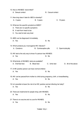 10. How is HIV/AIDS transmitted?
A. Sexual contact B. Casual contact
11. How long does it take for AIDS to develop?
A. 2 years B. 5 years C. 10 years
12. What are the specific symptoms of AIDS?
A. There are no specific symptoms
B. A rash from head to toe
C. You start to look very tired
13. AIDS can be diagnosed immediately.
A. Yes B. No
14. Which protects you most against HIV infection?
A. Condoms B. Contraceptive pills C. Spermicide jelly
15. HIV test is the only way to know if a person has HIV/AIDS.
A. Yes B. No
16. What kinds of HIV/AIDS tests are available?
A. Oral fluid test B. Blood test C. Urine test D. All of the above
17. A HIV positive person can have normal children
A. Yes B. No
18. HIV can be passed from mother to child during pregnancy, birth, or breastfeeding.
A. Yes B. No
19. Is it possible to lower the risk of an HIV positive woman infecting her baby?
A. Yes B. No
20. There are treatments for people living with HIV/AIDS.
A. Yes B. No
21. There is no vaccine and no cure for HIV/AIDS.
A. Yes B. No
THANK YOU !
 