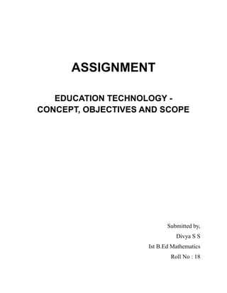 ASSIGNMENT
EDUCATION TECHNOLOGY -
CONCEPT, OBJECTIVES AND SCOPE
Submitted by,
Divya S S
Ist B.Ed Mathematics
Roll No : 18
 