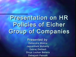 Presentation on HRPresentation on HR
Policies of EicherPolicies of Eicher
Group of CompaniesGroup of Companies
Presented byPresented by
Debendra MishraDebendra Mishra
Jagyanbalk MohantyJagyanbalk Mohanty
Debraj DwibediDebraj Dwibedi
Divya Lochan BeheraDivya Lochan Behera
Debajyoti PatnaikDebajyoti Patnaik
 