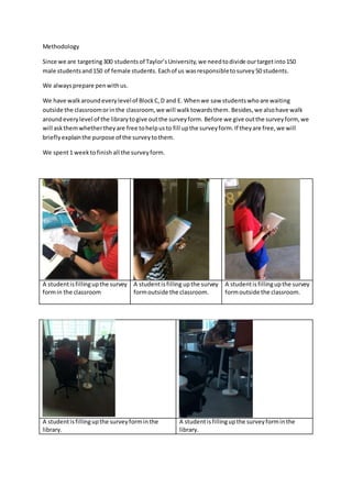 Methodology
Since we are targeting300 studentsof Taylor’sUniversity,we needtodivide ourtargetinto150
male studentsand150 of female students. Eachof us wasresponsibletosurvey50 students.
We alwaysprepare penwithus.
We have walkaroundeverylevelof BlockC,D and E. Whenwe saw studentswhoare waiting
outside the classroomorinthe classroom, we will walktowardsthem. Besides,we alsohave walk
aroundeverylevel of the librarytogive outthe surveyform. Before we give outthe surveyform, we
will askthemwhethertheyare free tohelpusto fill upthe surveyform.If theyare free,we will
brieflyexplainthe purpose of the surveytothem.
We spent1 weektofinish all the surveyform.
A studentisfillingupthe survey
formin the classroom
A studentisfilling upthe survey
formoutside the classroom.
A studentisfillingupthe survey
formoutside the classroom.
A studentisfillingupthe surveyforminthe
library.
A studentisfillingupthe surveyforminthe
library.
 