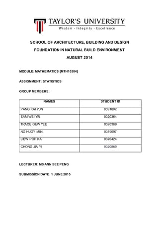 SCHOOL OF ARCHITECTURE, BUILDING AND DESIGN
FOUNDATION IN NATURAL BUILD ENVIRONMENT
AUGUST 2014
MODULE: MATHEMATICS [MTH10304]
ASSIGNMENT: STATISTICS
GROUP MEMBERS:
NAMES STUDENT ID
PANG KAI YUN 0391802
SAM WEI YIN 0320364
TRACE GEW YEE 0320369
NG HUOY MIIN 0319097
LIEW POH KA 0320424
CHONG JIA YI 0320869
LECTURER: MS ANN SEE PENG
SUBMISSION DATE: 1 JUNE 2015
 