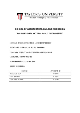 SCHOOL OF ARCHITECTURE, BUILDING AND DESIGN
FOUNDATION IN NATURAL BUILD ENVIRONMENT
MODULE: BASIC ACCOUNTING [ACC30205/FNBE0145]
ASSIGNMENT: FINANCIAL RATIO ANALYSIS
COMPANY: AMWAY (MALAYSIA) HOLDINGS BERHAD
LECTURER: CHANG JAU HO
SUBMISSION DATE: 4 JUNE 2015
GROUP MEMBERS:
NAMES STUDENT ID
PANG KAI YUN 0319802
SAM WEI YIN 0320364
TAN YONG CHIEN 0320200
 