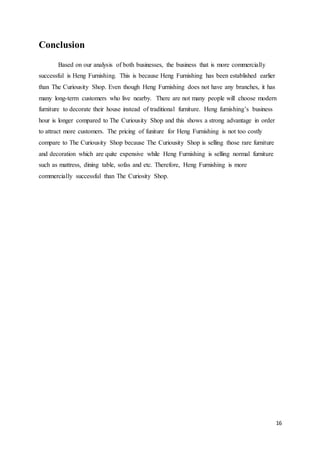 16
Conclusion
Based on our analysis of both businesses, the business that is more commercially
successful is Heng Furnishing. This is because Heng Furnishing has been established earlier
than The Curiousity Shop. Even though Heng Furnishing does not have any branches, it has
many long-term customers who live nearby. There are not many people will choose modern
furniture to decorate their house instead of traditional furniture. Heng furnishing’s business
hour is longer compared to The Curiousity Shop and this shows a strong advantage in order
to attract more customers. The pricing of funiture for Heng Furnishing is not too costly
compare to The Curiousity Shop because The Curiousity Shop is selling those rare furniture
and decoration which are quite expensive while Heng Furnishing is selling normal furniture
such as mattress, dining table, sofas and etc. Therefore, Heng Furnishing is more
commercially successful than The Curiosity Shop.
 