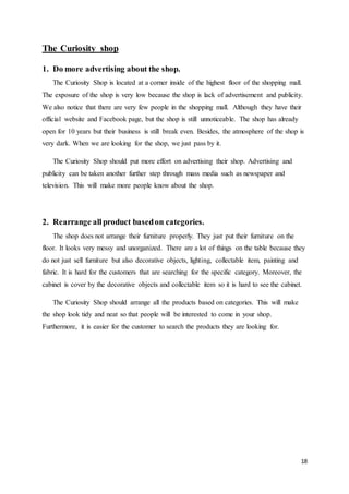 18
The Curiosity shop
1. Do more advertising about the shop.
The Curiosity Shop is located at a corner inside of the highest floor of the shopping mall.
The exposure of the shop is very low because the shop is lack of advertisement and publicity.
We also notice that there are very few people in the shopping mall. Although they have their
official website and Facebook page, but the shop is still unnoticeable. The shop has already
open for 10 years but their business is still break even. Besides, the atmosphere of the shop is
very dark. When we are looking for the shop, we just pass by it.
The Curiosity Shop should put more effort on advertising their shop. Advertising and
publicity can be taken another further step through mass media such as newspaper and
television. This will make more people know about the shop.
2. Rearrange allproduct basedon categories.
The shop does not arrange their furniture properly. They just put their furniture on the
floor. It looks very messy and unorganized. There are a lot of things on the table because they
do not just sell furniture but also decorative objects, lighting, collectable item, painting and
fabric. It is hard for the customers that are searching for the specific category. Moreover, the
cabinet is cover by the decorative objects and collectable item so it is hard to see the cabinet.
The Curiosity Shop should arrange all the products based on categories. This will make
the shop look tidy and neat so that people will be interested to come in your shop.
Furthermore, it is easier for the customer to search the products they are looking for.
 
