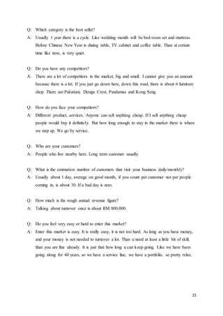 21
Q: Which category is the best seller?
A: Usually 1 year there is a cycle. Like wedding month will be bed room set and mattress.
Before Chinese New Year is dining table, TV cabinet and coffee table. Than at certain
time like now, is very quiet.
Q: Do you have any competitors?
A: There are a lot of competitors in the market, big and small. I cannot give you an amount
because there is a lot. If you just go down here, down this road, there is about 6 furniture
shop. There are Pakistani, Design Crest, Pandamas and Kong Seng.
Q: How do you face your competitors?
A: Different product, services. Anyone can sell anything cheap. If I sell anything cheap
people would buy it definitely. But how long enough to stay in the market there is where
we step up. We go by service.
Q: Who are your customers?
A: People who live nearby here. Long term customer usually.
Q: What is the estimation number of customers that visit your business daily/monthly?
A: Usually about 1 day, average on good month, if you count per customer not per people
coming in, is about 30. If a bad day is zero.
Q: How much is the rough annual revenue figure?
A: Talking about turnover once is about RM 800,000.
Q: Do you feel very easy or hard to enter this market?
A: Enter this market is easy. It is really easy, it is not too hard. As long as you have money,
and your money is not needed to turnover a lot. Than u need at least a little bit of skill,
than you are fine already. It is just that how long u can keep going. Like we have been
going along for 40 years, so we have a service line, we have a portfolio, so pretty relax.
 