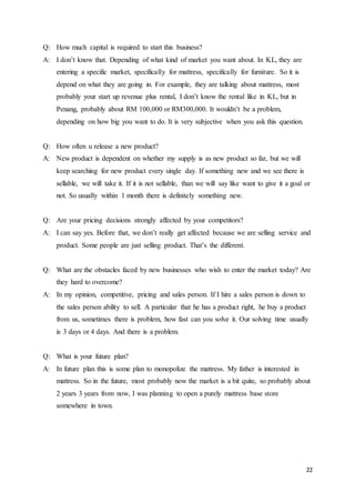 22
Q: How much capital is required to start this business?
A: I don’t know that. Depending of what kind of market you want about. In KL, they are
entering a specific market, specifically for mattress, specifically for furniture. So it is
depend on what they are going in. For example, they are talking about mattress, most
probably your start up revenue plus rental, I don’t know the rental like in KL, but in
Penang, probably about RM 100,000 or RM300,000. It wouldn’t be a problem,
depending on how big you want to do. It is very subjective when you ask this question.
Q: How often u release a new product?
A: New product is dependent on whether my supply is as new product so far, but we will
keep searching for new product every single day. If something new and we see there is
sellable, we will take it. If it is not sellable, than we will say like want to give it a goal or
not. So usually within 1 month there is definitely something new.
Q: Are your pricing decisions strongly affected by your competitors?
A: I can say yes. Before that, we don’t really get affected because we are selling service and
product. Some people are just selling product. That’s the different.
Q: What are the obstacles faced by new businesses who wish to enter the market today? Are
they hard to overcome?
A: In my opinion, competitive, pricing and sales person. If I hire a sales person is down to
the sales person ability to sell. A particular that he has a product right, he buy a product
from us, sometimes there is problem, how fast can you solve it. Our solving time usually
is 3 days or 4 days. And there is a problem.
Q: What is your future plan?
A: In future plan this is some plan to monopolize the mattress. My father is interested in
mattress. So in the future, most probably now the market is a bit quite, so probably about
2 years 3 years from now, I was planning to open a purely mattress base store
somewhere in town.
 