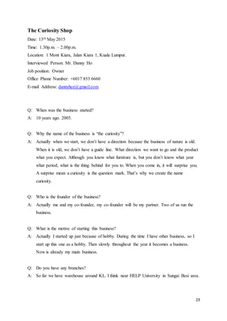 23
The Curiosity Shop
Date: 13th May 2015
Time: 1.30p.m. – 2.00p.m.
Location: 1 Mont Kiara, Jalan Kiara 1, Kuala Lumpur.
Interviewed Person: Mr. Danny Ho
Job position: Owner
Office Phone Number: +6017 853 6660
E-mail Address: dannyhce@gmail.com
Q: When was the business started?
A: 10 years ago. 2005.
Q: Why the name of the business is “the curiosity”?
A: Actually when we start, we don’t have a direction because the business of nature is old.
When it is old, we don’t have a guide line. What direction we want to go and the product
what you expect. Although you know what furniture is, but you don’t know what year
what period, what is the thing behind for you to. When you come in, it will surprise you.
A surprise mean a curiosity is the question mark. That’s why we create the name
curiosity.
Q: Who is the founder of the business?
A: Actually me and my co-founder, my co-founder will be my partner. Two of us run the
business.
Q: What is the motive of starting this business?
A: Actually I started up just because of hobby. During the time I have other business, so I
start up this one as a hobby. Then slowly throughout the year it becomes a business.
Now is already my main business.
Q: Do you have any branches?
A: So far we have warehouse around KL. I think near HELP University in Sungai Besi area.
 